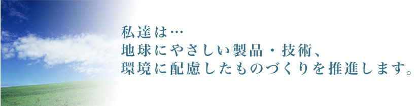 私達は…地球にやさしい製品・技術、環境に配慮したものづくりを推進します。